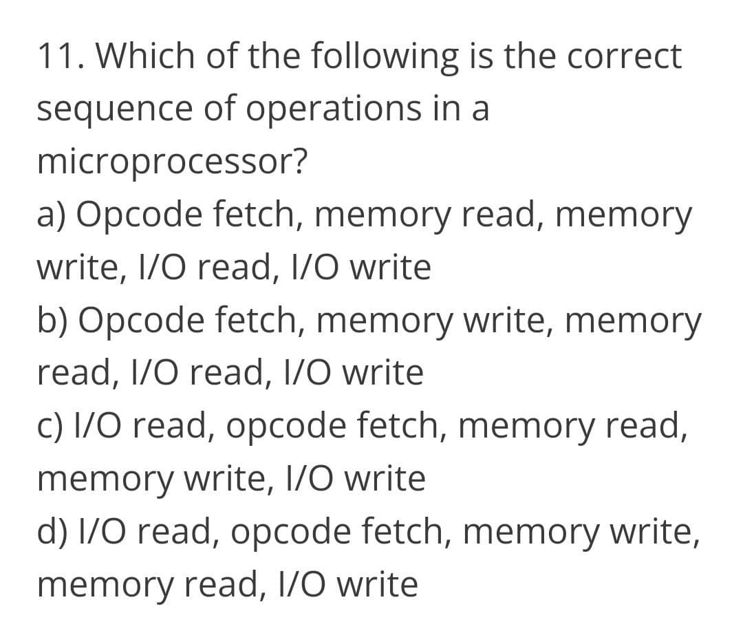 11. Which of the following is the correct
sequence of operations in a
microprocessor?
a) Opcode fetch, memory read, memory
write, I/O read, I/O write
b) Opcode fetch, memory write, memory
read, I/O read, I/O write
c) I/O read, opcode fetch, memory read,
memory write, I/O write
d) 1/O read, opcode fetch, memory write,
memory read, 1/O write
