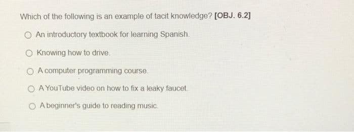 Which of the following is an example of tacit knowledge? [OBJ. 6.2]
O An introductory textbook for learning Spanish.
O Knowing how to drive.
O A computer programming course.
O A YouTube video on how to fix a leaky faucet.
O A beginner's guide to reading music.
