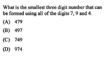 What is the smallest three digit number that can
be formed using all of the digits 7, 9 and 4.
(A) 479
(В) 497
(С) 749
(D) 974
