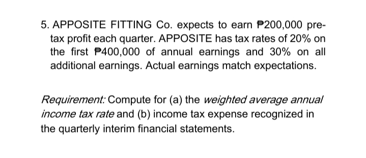 5. APPOSITE FITTING Co. expects to earn P200,000 pre-
tax profit each quarter. APPOSITE has tax rates of 20% on
the first P400,000 of annual earnings and 30% on all
additional earnings. Actual earnings match expectations.
Requirement: Compute for (a) the weighted average annual
income tax rate and (b) income tax expense recognized in
the quarterly interim financial statements.
