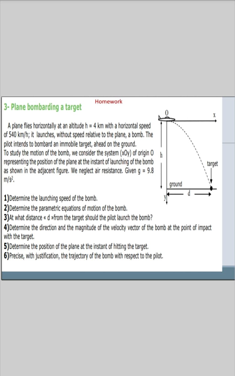 Homework
3- Plane bombarding a target
A plane fles horizontally at an altitude h = 4 km with a horizontal speed
of 540 km/h; it launches, without speed relative to the plane, a bomb. The
pilot intends to bombard an immobile target, ahead on the ground.
To study the motion of the bomb, we consider the system (xOy) of origin O
representing the position of the plane at the instant of launching of the bomb
as shown in the adjacent figure. We neglect air resistance. Given g = 9.8
m/s.
h
target
ground
1)Determine the launching speed of the bomb.
2)Determine the parametric equations of motion of the bomb.
3)At what distance « d »from the target should the pilot launch the bomb?
4) Determine the direction and the magnitude of the velocity vector of the bomb at the point of impact
with the target.
5)Determine the position of the plane at the instant of hitting the target.
6)Precise, with justification, the trajectory of the bomb with respect to the pilot.
