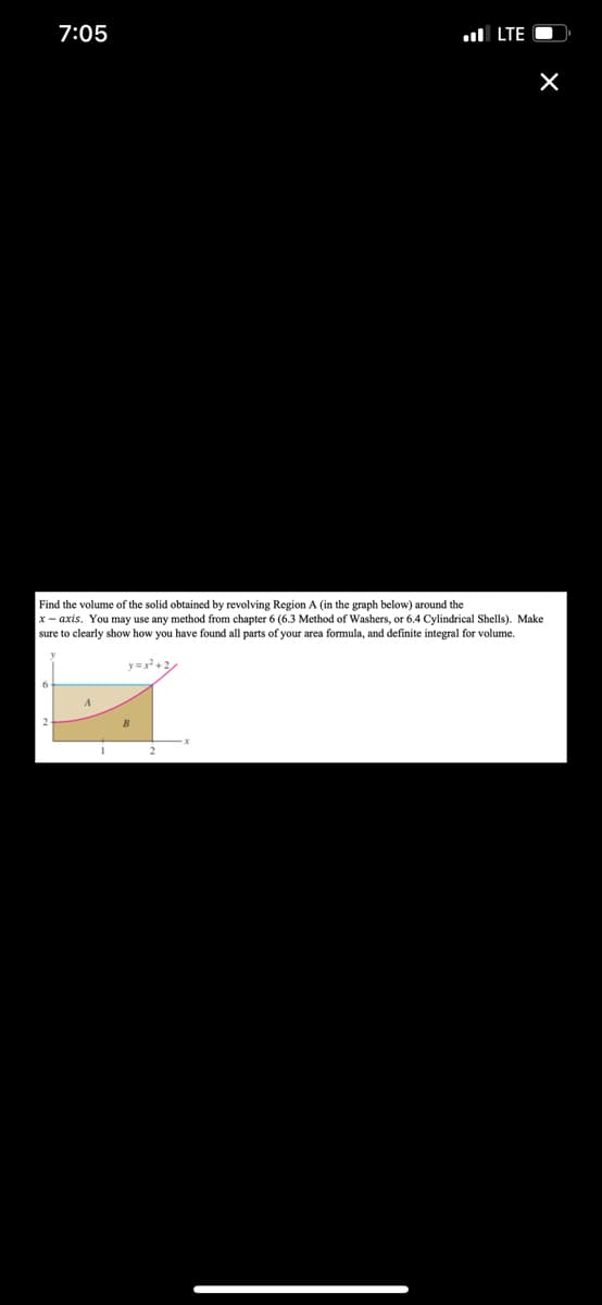 7:05
ul LTE O
Find the volume of the solid obtained by revolving Region A (in the graph below) around the
x - axis. You may use any method from chapter 6 (6.3 Method of Washers, or 6.4 Cylindrical Shells). Make
sure to clearly show how you have found all parts of your area formula, and definite integral for volume.
y+2
A
B
