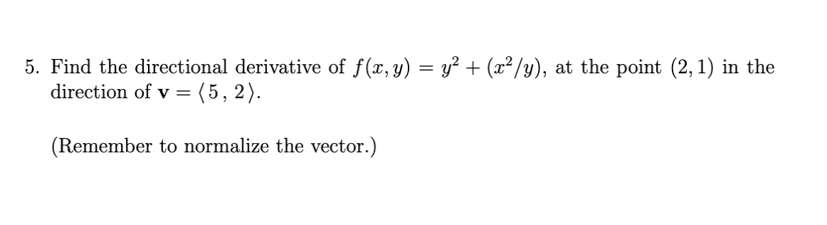 5. Find the directional derivative of f(x, y) = y² + (x²/y), at the point (2, 1) in the
direction of v =
(5, 2).
(Remember to normalize the vector.)
