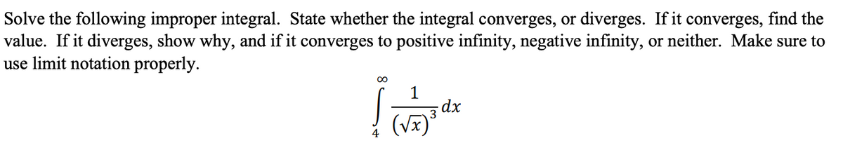 Solve the following improper integral. State whether the integral converges, or diverges. If it converges, find the
value. If it diverges, show why, and if it converges to positive infinity, negative infinity, or neither. Make sure to
use limit notation properly.
1
dx
3
(vx)
4
