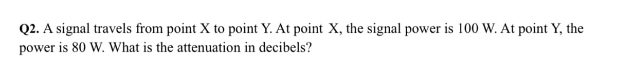 Q2. A signal travels from point X to point Y. At point X, the signal power is 100 W. At point Y, the
power is 80 W. What is the attenuation in decibels?