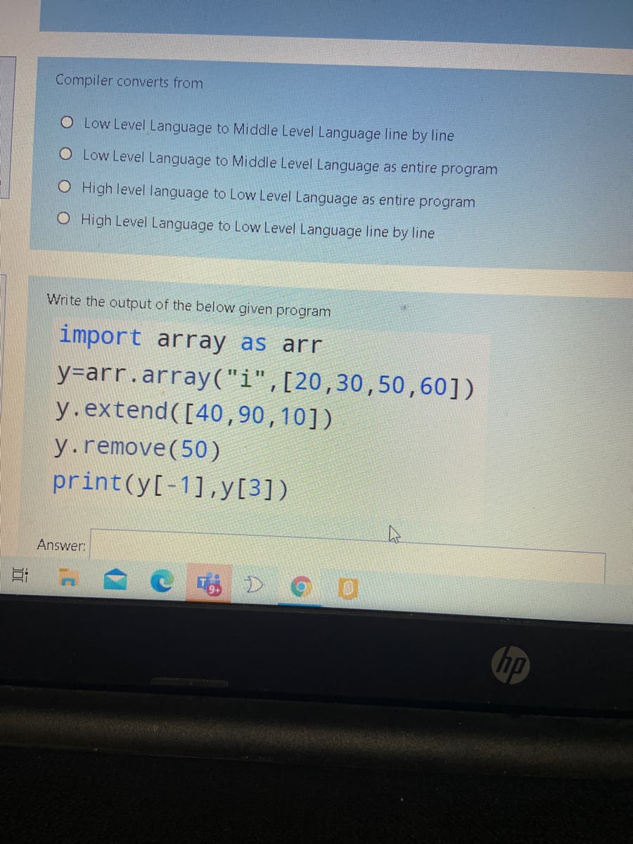 Compiler converts from
O Low Level Language to Middle Level Language line by line
O Low Level Language to Middle Level Language as entire program
O High level language to Low Level Language as entire program
O High Level Language to Low Level Language line by line
Write the output of the below given program
import array as arr
y=arr.array("i",[20,30,50,60])
y.extend([40,90,10])
y.remove(50)
print(y[-1],y[3])
Answer:
hp
