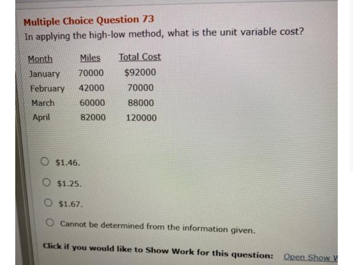 Multiple Choice Question 73
In applying the high-low method, what is the unit variable cost?
Month
Miles
Total Cost
January
70000
$92000
February
42000
70000
March
60000
88000
April
82000
120000
O $1.46.
O $1.25.
O $1.67.
Cannot be determined from the information given.
Click if you would like to Show Work for this question: Open Show V
