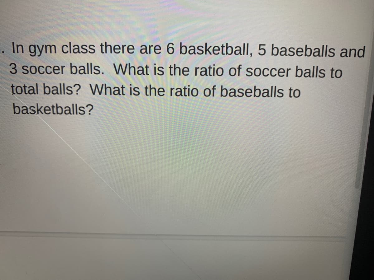 In gym class there are 6 basketball, 5 baseballs and
3 soccer balls. What is the ratio of soccer balls to
total balls? What is the ratio of baseballs to
basketballs?
