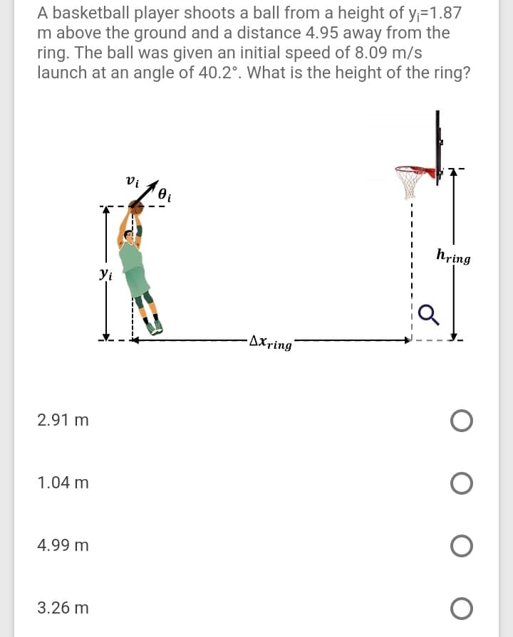 A basketball player shoots a ball from a height of y;=1.87
m above the ground and a distance 4.95 away from the
ring. The ball was given an initial speed of 8.09 m/s
launch at an angle of 40.2°. What is the height of the ring?
Vi
hring
yi
AXring
2.91 m
1.04 m
4.99 m
3.26 m
