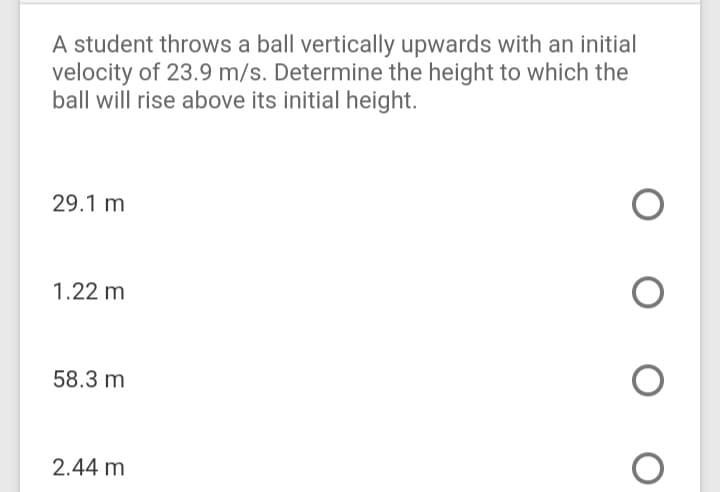 A student throws a ball vertically upwards with an initial
velocity of 23.9 m/s. Determine the height to which the
ball will rise above its initial height.
29.1 m
1.22 m
58.3 m
2.44 m
