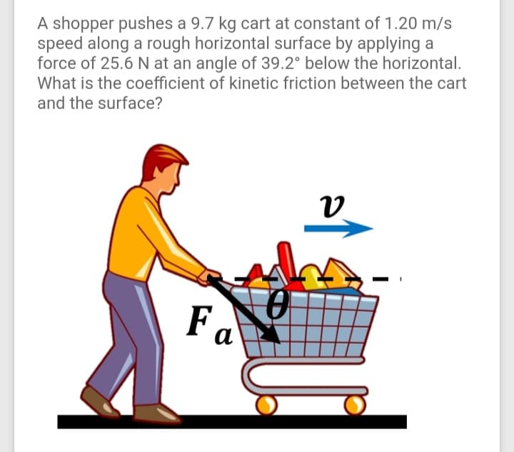 A shopper pushes a 9.7 kg cart at constant of 1.20 m/s
speed along a rough horizontal surface by applying a
force of 25.6 N at an angle of 39.2° below the horizontal.
What is the coefficient of kinetic friction between the cart
and the surface?
Fa
а
