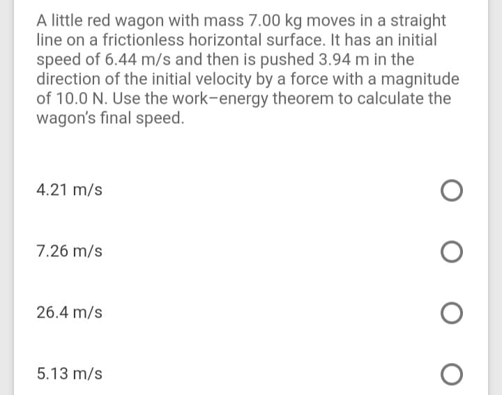 A little red wagon with mass 7.00 kg moves in a straight
line on a frictionless horizontal surface. It has an initial
speed of 6.44 m/s and then is pushed 3.94 m in the
direction of the initial velocity by a force with a magnitude
of 10.0 N. Use the work-energy theorem to calculate the
wagon's final speed.
4.21 m/s
7.26 m/s
26.4 m/s
5.13 m/s
