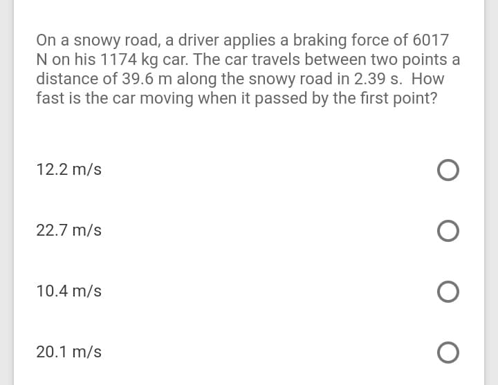 On a snowy road, a driver applies a braking force of 6017
N on his 1174 kg car. The car travels between two points a
distance of 39.6 m along the snowy road in 2.39 s. How
fast is the car moving when it passed by the first point?
12.2 m/s
22.7 m/s
10.4 m/s
20.1 m/s
