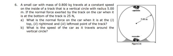 6. A small car with mass of 0.800 kg travels at a constant speed
on the inside of a track that is a vertical circle with radius 5.00
m. If the normal force exerted by the track on the car when it
is at the bottom of the track is 25 N,
a) What is the normal force on the car when it is at the (i)
top, (i) rightmost and (i) leftmost point of the track?
b) What is the speed of the car as it travels around the
vertical circle?
5.00 m
Figure 2.6
