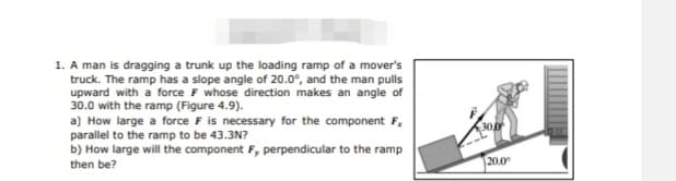 1. A man is dragging a trunk up the loading ramp of a mover's
truck. The ramp has a slope angle of 20.0°, and the man pulls
upward with a force F whose direction makes an angle of
30.0 with the ramp (Figure 4.9).
a) How large a force F is necessary for the component F,
parallel to the ramp to be 43.3N?
b) How large will the component F, perpendicular to the ramp
then be?
20.0
