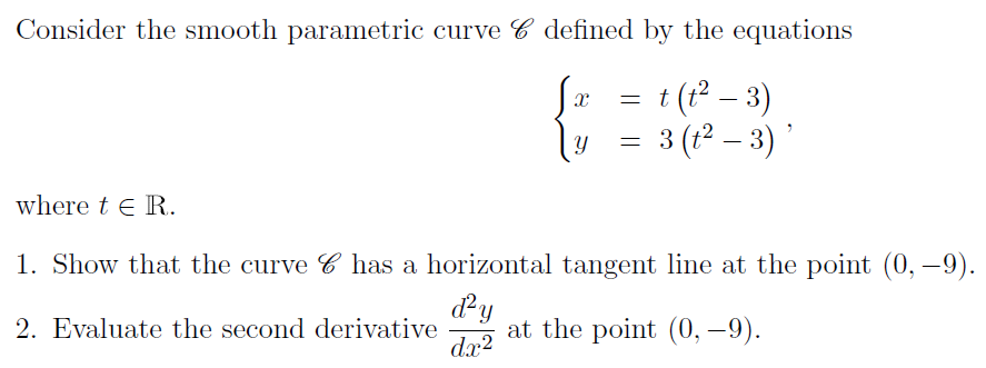 Consider the smooth parametric curve defined by the equations
{ t = t (t² − 3)
= 3 3 (t² − 3)'
where tER.
1. Show that the curve C has a horizontal tangent line at the point (0, -9).
d²y
2. Evaluate the second derivative at the point (0, -9).
dx²