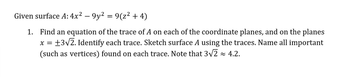 Given surface A: 4x² - 9y² = 9(z² + 4)
1.
x =
Find an equation of the trace of A on each of the coordinate planes, and on the planes
+3√2. Identify each trace. Sketch surface A using the traces. Name all important
(such as vertices) found on each trace. Note that 3√√2 ≈ 4.2.