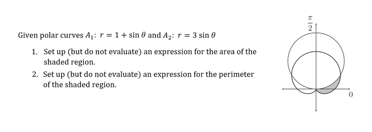 Given polar curves A₁: r = 1 + sin 0 and A₂: r = 3 sin 0
1. Set up (but do not evaluate) an expression for the area of the
shaded region.
2. Set up (but do not evaluate) an expression for the perimeter
of the shaded region.
2