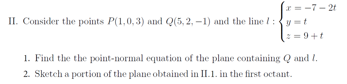 II. Consider the points P(1,0, 3) and Q(5, 2, -1) and the line 1 :
x = −7-2t
y = t
9+ t
2
1. Find the the point-normal equation of the plane containing Q and 1.
2. Sketch a portion of the plane obtained in II.1. in the first octant.