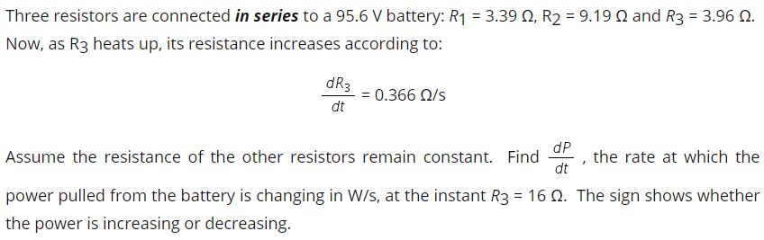 Three resistors are connected in series to a 95.6 V battery: R1 = 3.39 Q, R2 = 9.19 N and R3 = 3.96 N.
Now, as R3 heats up, its resistance increases according to:
dR3
= 0.366 N/s
dt
dP
Assume the resistance of the other resistors remain constant. Find
dt
, the rate at which the
power pulled from the battery is changing in W/s, at the instant R3 = 16 N. The sign shows whether
the power is increasing or decreasing.
