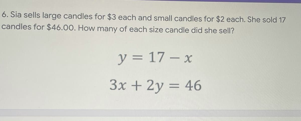6. Sia sells large candles for $3 each and small candles for $2 each. She sold 17
candles for $46.00. How many of each size candle did she sell?
y = 17 – x
%3D
3x + 2y = 46
%3D

