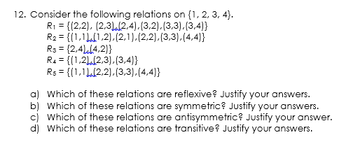 12. Consider the following relations on {1, 2, 3, 4}.
R1 = {(2,2), (2,31.2,4).(3,2).(3,3).(3,4)}
R2 = {(1,1L(1,2),(2,1).(2,2).(3,3).(4,4)}
R3 = {2,4)l4,2)}
R4 = {(1,21,(2,3).(3,4)}
Rs = {(1,1L(2,2).(3,3).(4,4)}
%3D
a) Which of these relations are reflexive? Justify your answers.
b) Which of these relations are symmetric? Justify your answers.
c) Which of these relations are antisymmetric? Justify your answer.
d) Which of these relations are transitive? Justify your answers.
