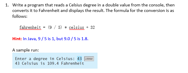1. Write a program that reads a Celsius degree in a double value from the console, then
converts it to Fahrenheit and displays the result. The formula for the conversion is as
follows:
fahrenheit
(9 / 5) * celsius + 32
Hint: In Java, 9/5 is 1, but 9.0 /5 is 1.8.
A sample run:
Enter a degree in Celsius: 43 JEnter
43 Celsius is 109.4 Fahrenheit
