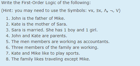 Write the First-Order Logic of the following:
(Hint: you may need to use the Symbols: vx, 3x, A, ¬, V)
1. John is the father of Mike.
2. Kate is the mother of Sara.
3. Sara is married. She has 1 boy and 1 girl.
4. John and Kate are parents.
5. The men members are working as accountants.
6. Three members of the family are working.
7. Kate and Mike like to play sports.
8. The family likes traveling except Mike.

