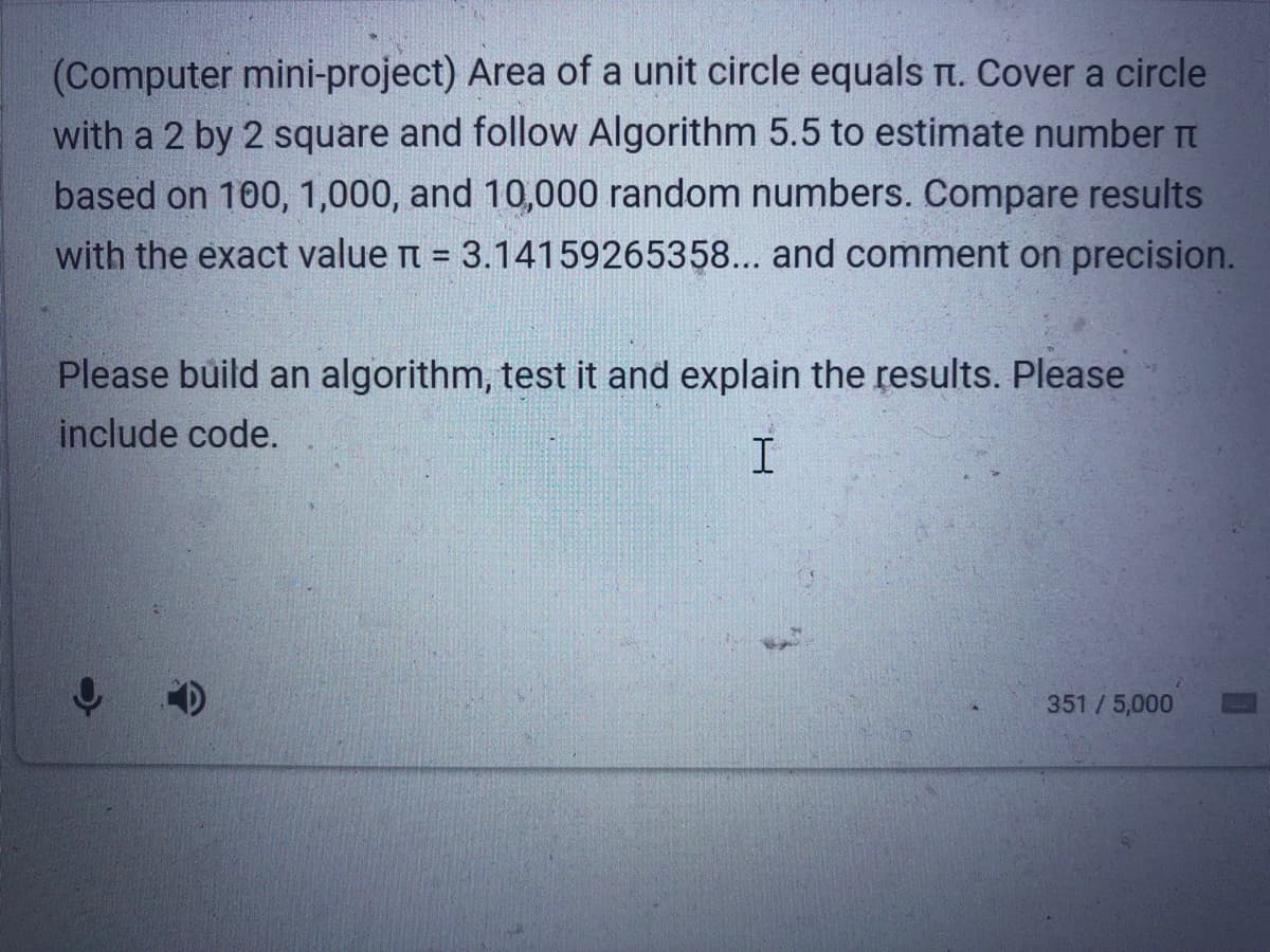 (Computer mini-project) Area of a unit circle equals rt. Cover a circle
with a 2 by 2 square and follow Algorithm 5.5 to estimate number Tt
based on 100, 1,000, and 10,000 random numbers. Compare results
with the exact value t = 3.14159265358... and comment on precision.
%3D
Please build an algorithm, test it and explain the results. Please
include code.
351 /5,000
