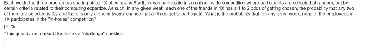 Each week, the three programers sharing office 1X at company StartLink can participate in an online inside competition where participants are sellected at random, but by
certain criteria related to their computing expertize. As such, in any given week, each one of the friends in 1X has a 1 to 2 odds of getting chosen; the probability that any two
of them are selected is 0.2 and there is only a one in twenty chance that all three get to participate. What is the probability that, on any given week, none of the employees in
1X participates in the "in-house" competition?
[P] %
* this question is marked like this as a "challenge" question.
