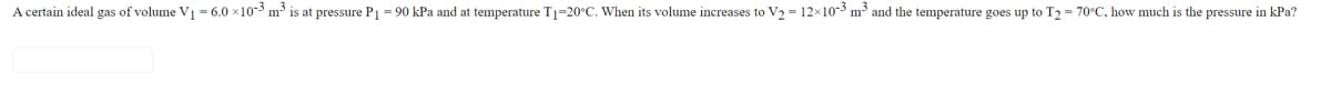 A certain ideal gas of volume V1 = 6.0 x10-3 m3 is at pressure P1 = 90 kPa and at temperature T1=20°C. When its volume increases to V2 = 12x10-3 m3 and the temperature goes up to T2 = 70°C, how much is the pressure in kPa?
