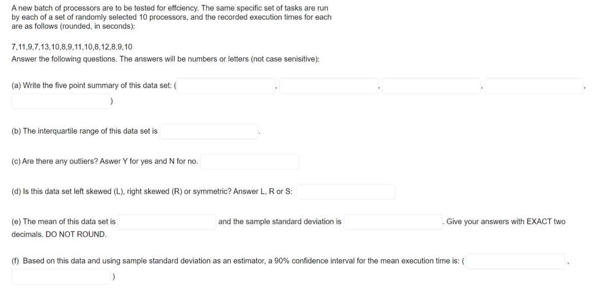 A new batch of processors are to be tested for effciency. The same specific set of tasks are run
by each of a set of randomly selected 10 processors, and the recorded execution times for each
are as follows (rounded, in seconds):
7,11,9,7,13,10,8,9,11,10,8,12,8,9,10
Answer the following questions. The answers will be numbers or letters (not case senisitive):
(a) Write the five point summary of this data set: (
(b) The interquartile range of this data set is
(c) Are there any outliers? Aswer Y for yes and N for no.
(d) Is this data set left skewed (L), right skewed (R) or symmetric? Answer L, R or S:
(e) The mean of this data set is
and the sample standard deviation is
Give your answers with EXACT two
decimals. DO NOT ROUND.
(f) Based on this data and using sample standard deviation as an estimator, a 90% confidence interval for the mean execution time is: (
