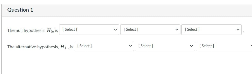 Question 1
The null hypothesis, Ho, is [ Select ]
[ Select ]
[ Select ]
The alternative hypothesis, H , is [ Select ]
[ Select ]
[ Select ]
