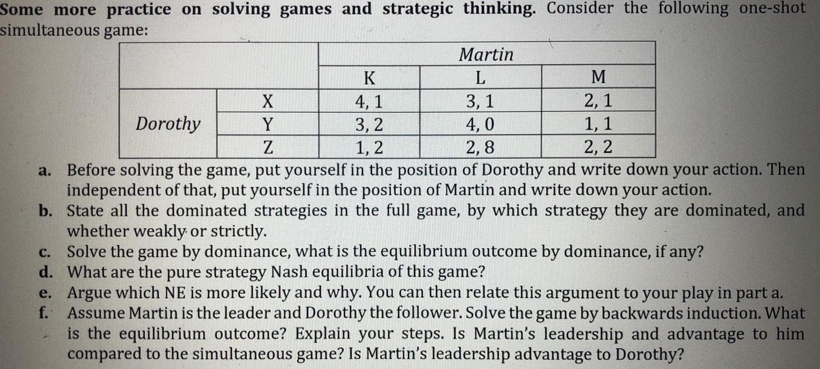 Some more practice on solving games and strategic thinking. Consider the following one-snot
simultaneous game:
Martin
K
M
3, 1
4, 0
2,8
2,1
1, 1
2, 2
X
4, 1
3, 2
Dorothy
Y
Z
1, 2
a. Before solving the game, put yourself in the position of Dorothy and write down your action. Then
independent of that, put yourself in the position of Martin and write down your action.
b. State all the dominated strategies in the full game, by which strategy they are dominated, and
whether weakly or strictly.
c. Solve the game by dominance, what is the equilibrium outcome by dominance, if any?
d. What are the pure strategy Nash equilibria of this game?
e. Argue which NE is more likely and why. You can then relate this argument to your play in part a.
f. Assume Martin is the leader and Dorothy the follower. Solve the game by backwards induction. What
is the equilibrium outcome? Explain your steps. Is Martin's leadership and advantage to him
compared to the simultaneous game? Is Martin's leadership advantage to Dorothy?
