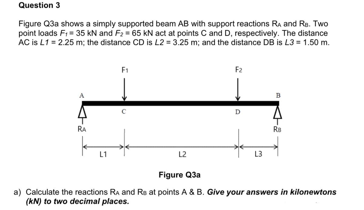 Question 3
Figure Q3a shows a simply supported beam AB with support reactions Ra and RB. Two
point loads F1= 35 kN and F2 = 65 kN act at points C and D, respectively. The distance
AC is L1 = 2.25 m; the distance CD is L2 = 3.25 m; and the distance DB is L3 = 1.50 m.
F1
F2
A
C
RA
RB
L1
L2
L3
Figure Q3a
a) Calculate the reactions RA and RB at points A & B. Give your answers in kilonewtons
(kN) to two decimal places.

