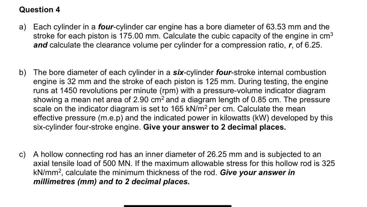 Question 4
a) Each cylinder in a four-cylinder car engine has a bore diameter of 63.53 mm and the
stroke for each piston is 175.00 mm. Calculate the cubic capacity of the engine in cm3
and calculate the clearance volume per cylinder for a compression ratio, r, of 6.25.
b) The bore diameter of each cylinder in a six-cylinder four-stroke internal combustion
engine is 32 mm and the stroke of each piston is 125 mm. During testing, the engine
runs at 1450 revolutions per minute (rpm) with a pressure-volume indicator diagram
showing a mean net area of 2.90 cm? and a diagram length of 0.85 cm. The pressure
scale on the indicator diagram is set to 165 kN/m2 per cm. Calculate the mean
effective pressure (m.e.p) and the indicated power in kilowatts (kW) developed by this
six-cylinder four-stroke engine. Give your answer to 2 decimal places.
c) A hollow connecting rod has an inner diameter of 26.25 mm and is subjected to an
axial tensile load of 500 MN. If the maximum allowable stress for this hollow rod is 325
kN/mm2, calculate the minimum thickness of the rod. Give your answer in
millimetres (mm) and to 2 decimal places.
