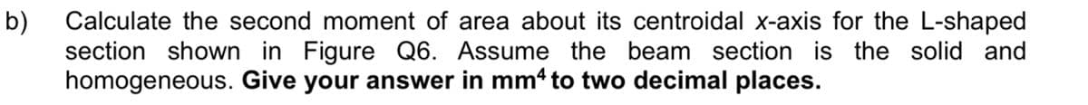 b)
Calculate the second moment of area about its centroidal x-axis for the L-shaped
section shown in Figure Q6. Assume the beam section is the solid and
homogeneous. Give your answer in mm4 to two decimal places.
