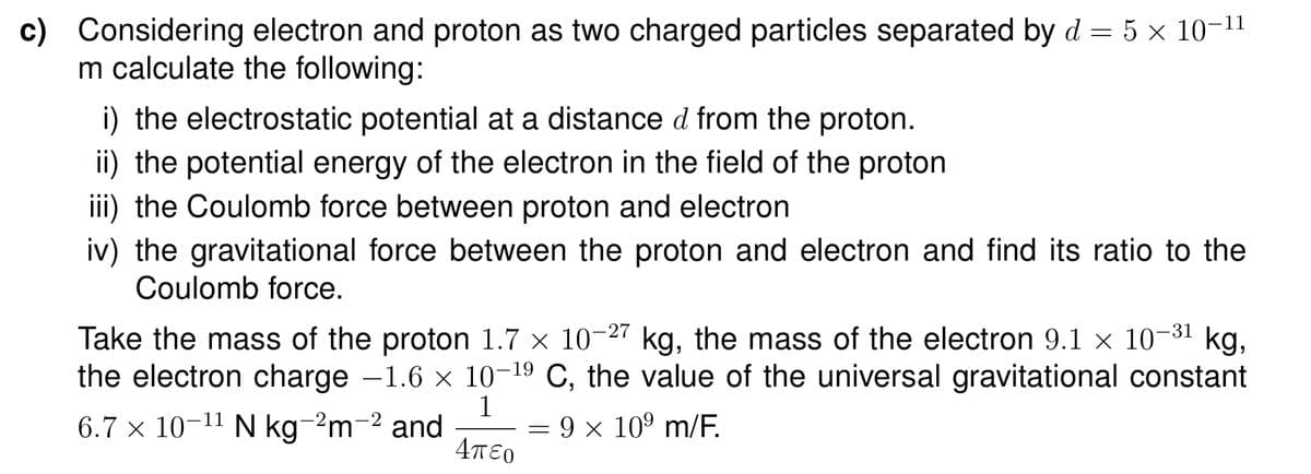 c)
Considering electron and proton as two charged particles separated by d = 5 × 10-11
m calculate the following:
i) the electrostatic potential at a distance d from the proton.
ii) the potential energy of the electron in the field of the proton
iii) the Coulomb force between proton and electron
iv) the gravitational force between the proton and electron and find its ratio to the
Coulomb force.
Take the mass of the proton 1.7 x 10-27 kg, the mass of the electron 9.1 x 10-31
kg,
the electron charge -1.6 x 10-19 C, the value of the universal gravitational constant
1
6.7 × 10-11 N kg-2m-2 and
Απο
9 x 10° m/F.
