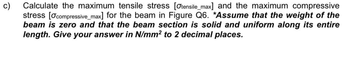 c)
Calculate the maximum tensile stress [Otensile_max] and the maximum compressive
stress [Ocompressive_max] for the beam in Figure Q6. *Assume that the weight of the
beam is zero and that the beam section is solid and uniform along its entire
length. Give your answer in N/mm? to 2 decimal places.
