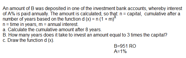 An amount of B was deposited in one of the investment bank accounts, whereby interest
of A% is paid annually. The amount is calculated, so thạt n= capital, cumulative after a
number of years based on the function d (x) = n (1 + m)*
n= time in years, m = annual interest.
a. Calculate the cumulative amount after 8 years.
B. How many years does it take to invest an amount equal to 3 times the capital?
c. Draw the function d (x).
B=951 RO
A=1%
