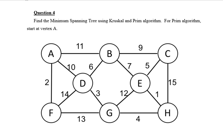 Question 4
Find the Minimum Spanning Tree using Kruskal and Prim algorithm. For Prim algorithm,
start at vertex A.
11
9
А
В
10
6.
7
5
2
D
E
15
14
3
12
1
F
G
H
13
4

