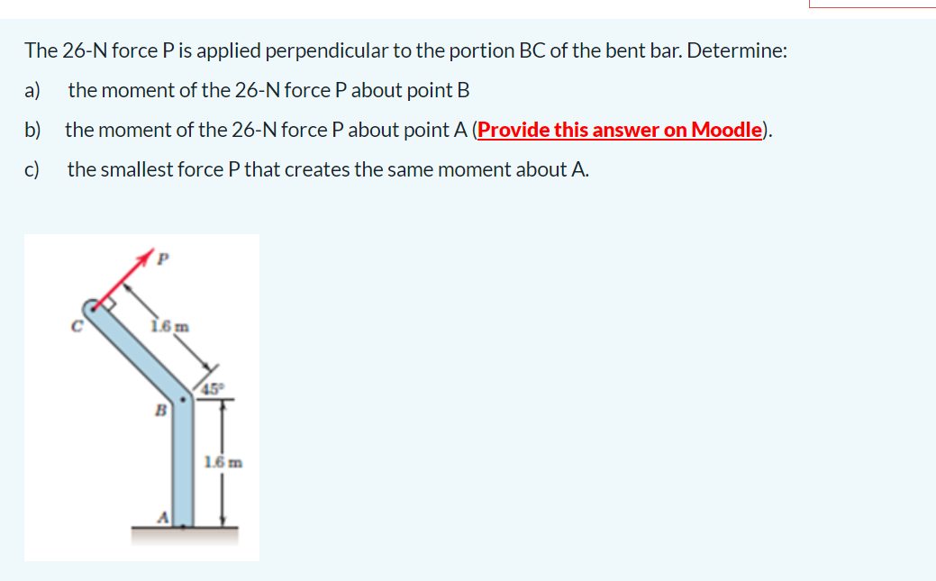 The 26-N force P is applied perpendicular to the portion BC of the bent bar. Determine:
a)
the moment of the 26-N force P about point B
b)
the moment of the 26-N force Pabout point A (Provide this answer on Moodle).
c)
the smallest force P that creates the same moment about A.
45
1.6 m
