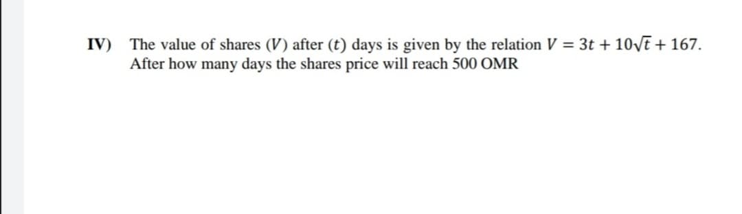 IV) The value of shares (V) after (t) days is given by the relation V = 3t + 10VE + 167.
After how many days the shares price will reach 500 OMR
