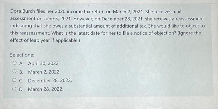 Dora Burch files her 2020 income tax return on March 2, 2021. She receives a nil
assessment on June 3, 2021. However, on December 28, 2021, she receives a reassessment
indicating that she owes a substantial amount of additional tax. She would like to object to
this reassessment. What is the latest date for her to file a notice of objection? (Ignore the
effect of leap year if applicable.)
Select one:
O A. April 30, 2022.
O B. March 2, 2022.
O C. December 28, 2022.
O D. March 28, 2022.
