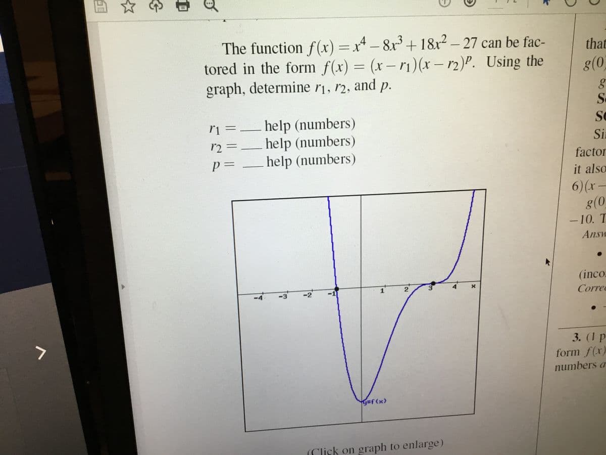 四
The function f(x) =x-8x + 18x2 - 27 can be fac-
tored in the form f(x) = (x- rı)(x – r2)P. Using the
graph, determine r1, r2, and p.
that
g(0,
Se
help (numbers)
help (numbers)
help (numbers)
Se
r2 =
Sia
factor
it also
6)(x-
g(0
-10. T
Answ
(inco.
-3
-2
Correc
3. (1 p
form f(x)
numbers a
y%3f(x)
(Click on graph to enlarge)
