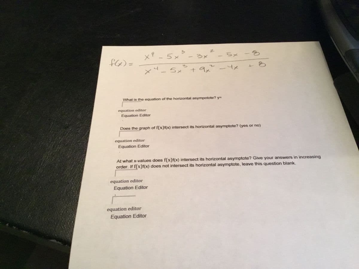 う
x -5x- 3x
ちx - 3
=(のJ
x-5x²+
+ 9x-4x
What is the equation of the horizontal asympotote? y=
equation editor
Equation Editor
Does the graph of f(x)f(x) intersect its horizontal asymptote? (yes or no)
equation editor
Equation Editor
At what x-values does f(x)f(x) intersect its horizontal asymptote? Give your answers in increasing
order. If f(x)f(x) does not intersect its horizontal asymptote, leave this question blank.
equation editor
Equation Editor
equation editor
Equation Editor
