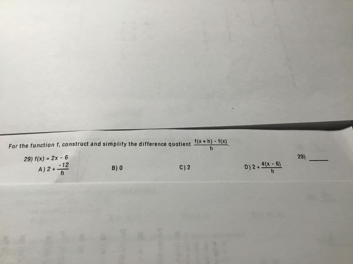 For the function f, construct and simplify the difference quotient I(X+h) - f(x).
29) f(x) = 2x - 6
-12
A) 2 +
%3D
29)
B) 0
C) 2
D) 2+ 4(x - 6)
