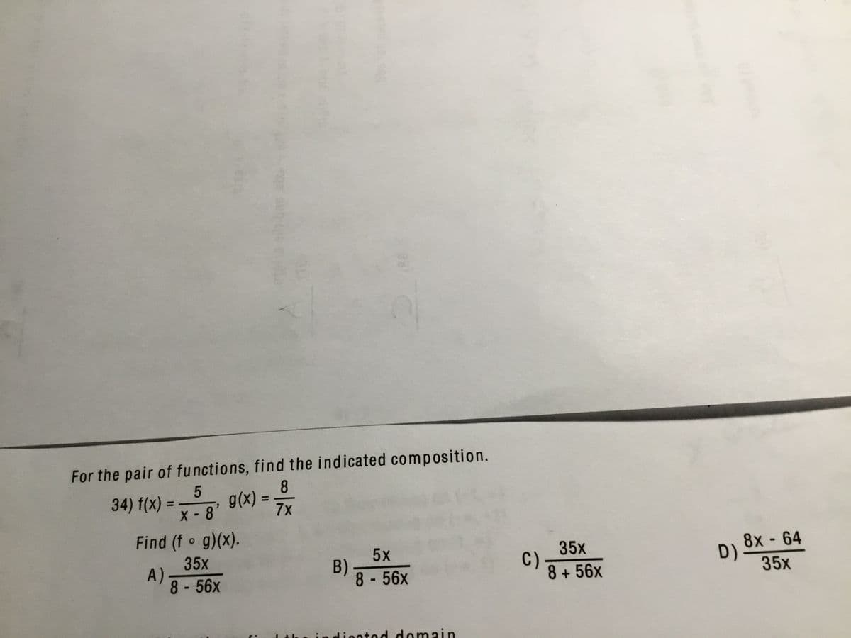 For the pair of functions, find the indicated composition.
8
X-8 9(x) =
7x
34) f(x) =
%3D
Find (f g)(x).
35x
A)
8-56x
5x
B).
8 -56x
35x
C)
8+56x
8x- 64
D)
35x
diontod domain
