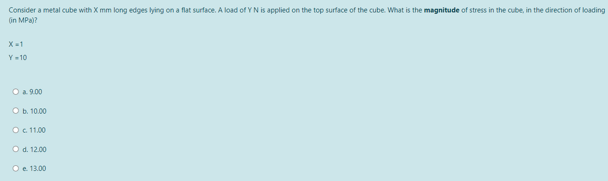 Consider a metal cube with X mm long edges lying on a flat surface. A load of YN is applied on the top surface of the cube. What is the magnitude of stress in the cube, in the direction of loading
(in MPa)?
X = 1
Y = 10
О a. 9.00
O b. 10.00
О с. 11.00
O d. 12.00
О е. 13.00
