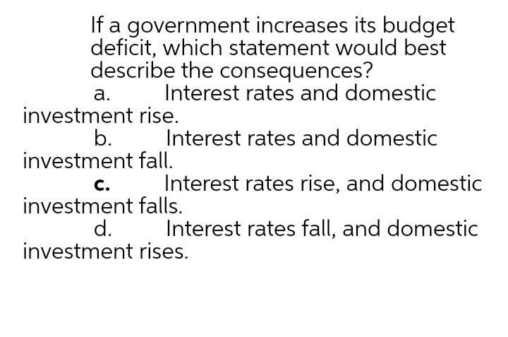 If a government increases its budget
deficit, which statement would best
describe the consequences?
а.
Interest rates and domestic
investment rise.
b.
investment fall.
Interest rates and domestic
Interest rates rise, and domestic
с.
investment falls.
d.
investment rises.
С.
Interest rates fall, and domestic
